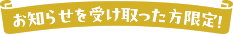 お知らせを受け取った方限定！