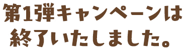 第1弾キャンペーンは終了いたしました。