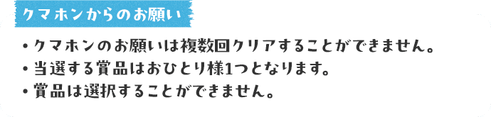 クマホンからのお願い ● クマホンのお願いは複数回クリアすることができません。●当選する賞品はおひとり様1つとなります。●賞品は選択することができません。