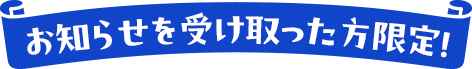 お知らせを受け取った方限定！